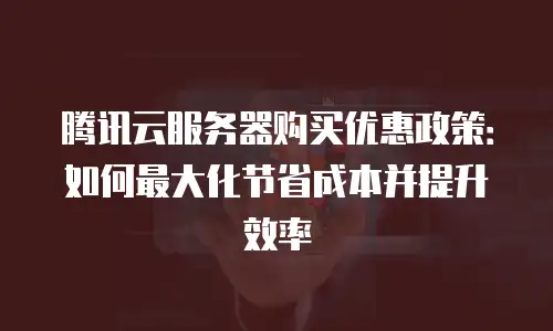 腾讯云服务器购买优惠政策：如何最大化节省成本并提升效率