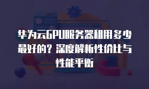 华为云GPU服务器租用多少最好的？深度解析性价比与性能平衡