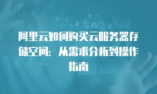 阿里云如何购买云服务器存储空间：从需求分析到操作指南