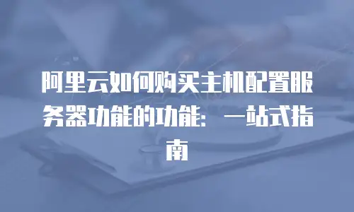 阿里云如何购买主机配置服务器功能的功能：一站式指南