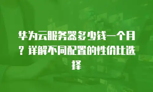 华为云服务器多少钱一个月？详解不同配置的性价比选择