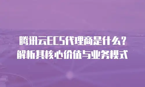 腾讯云ECS代理商是什么？解析其核心价值与业务模式