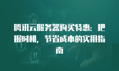 腾讯云服务器购买特惠：把握时机，节省成本的实用指南