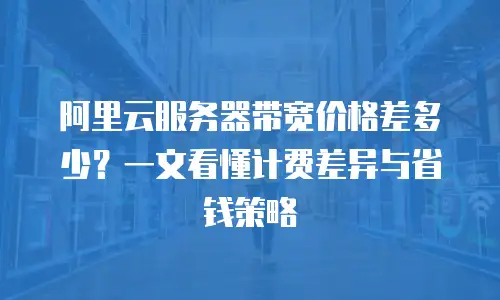 阿里云服务器带宽价格差多少？一文看懂计费差异与省钱策略