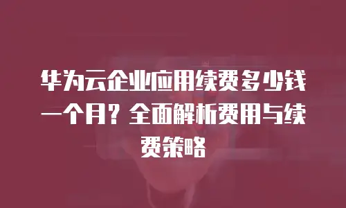 华为云企业应用续费多少钱一个月？全面解析费用与续费策略