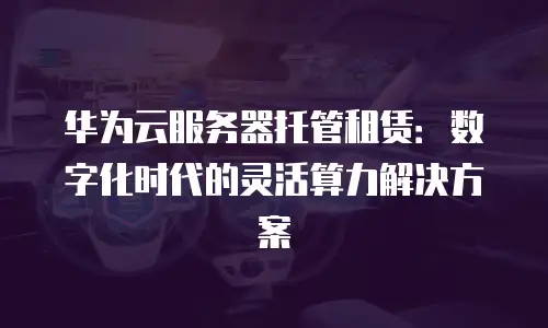 华为云服务器托管租赁：数字化时代的灵活算力解决方案