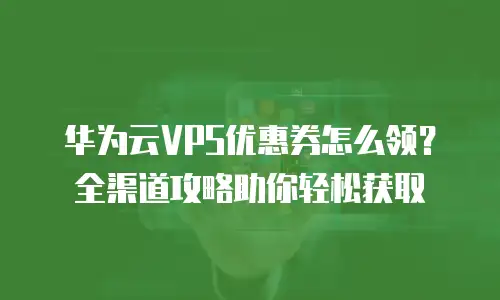 华为云VPS优惠券怎么领？全渠道攻略助你轻松获取