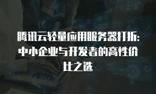 腾讯云轻量应用服务器打折：中小企业与开发者的高性价比之选