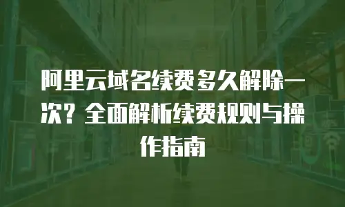 阿里云域名续费多久解除一次？全面解析续费规则与操作指南