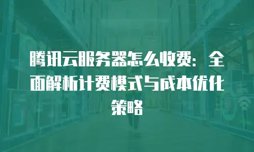 腾讯云服务器怎么收费：全面解析计费模式与成本优化策略