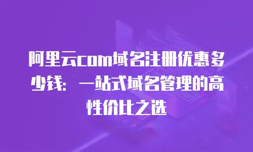 阿里云com域名注册优惠多少钱：一站式域名管理的高性价比之选