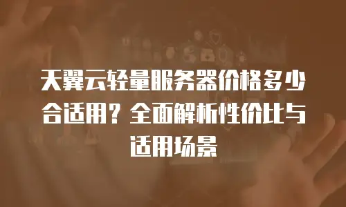 天翼云轻量服务器价格多少合适用？全面解析性价比与适用场景
