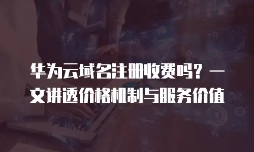 华为云域名注册收费吗？一文讲透价格机制与服务价值