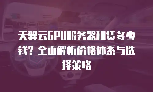 天翼云GPU服务器租赁多少钱？全面解析价格体系与选择策略