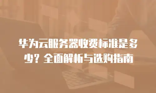 华为云服务器收费标准是多少？全面解析与选购指南