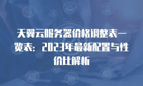 天翼云服务器价格调整表一览表：2023年最新配置与性价比解析