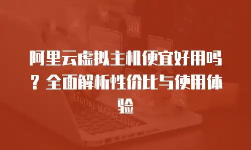 阿里云虚拟主机便宜好用吗？全面解析性价比与使用体验