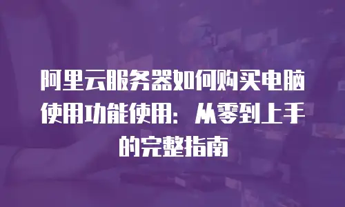 阿里云服务器如何购买电脑使用功能使用：从零到上手的完整指南