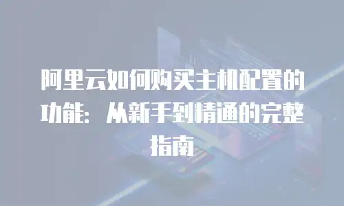 阿里云如何购买主机配置的功能：从新手到精通的完整指南