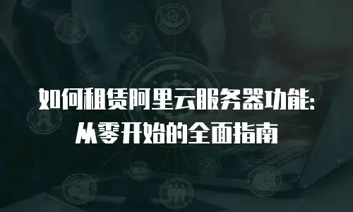 如何租赁阿里云服务器功能：从零开始的全面指南
