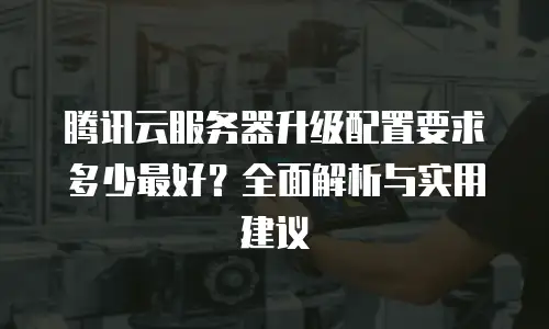 腾讯云服务器升级配置要求多少最好？全面解析与实用建议
