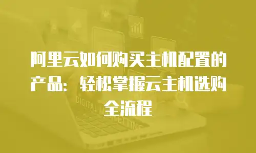 阿里云如何购买主机配置的产品：轻松掌握云主机选购全流程