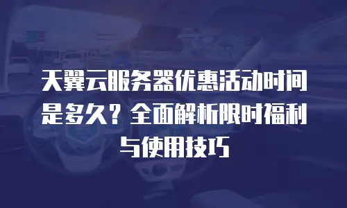 天翼云服务器优惠活动时间是多久？全面解析限时福利与使用技巧