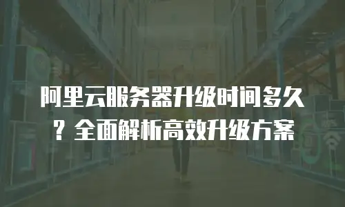 阿里云服务器升级时间多久？全面解析高效升级方案