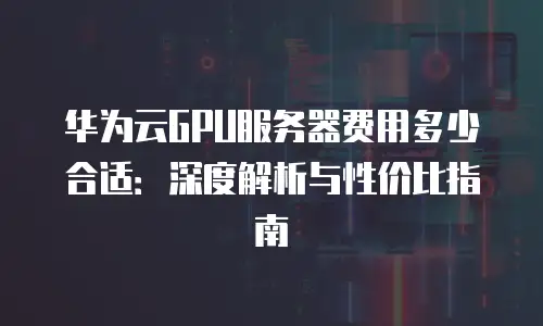 华为云GPU服务器费用多少合适：深度解析与性价比指南