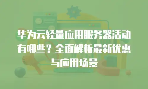 华为云轻量应用服务器活动有哪些？全面解析最新优惠与应用场景