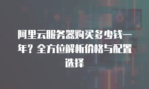 阿里云服务器购买多少钱一年？全方位解析价格与配置选择