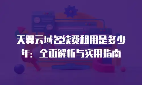 天翼云域名续费租用是多少年：全面解析与实用指南