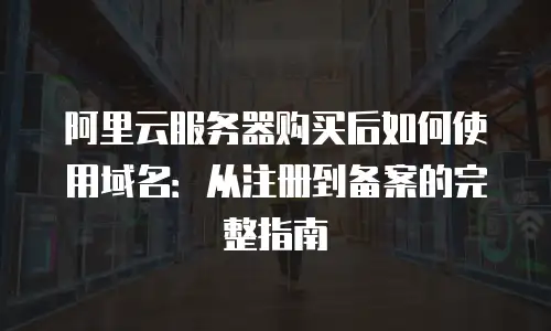 阿里云服务器购买后如何使用域名：从注册到备案的完整指南