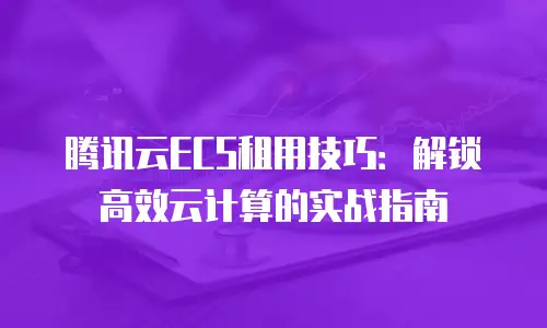 腾讯云ECS租用技巧：解锁高效云计算的实战指南