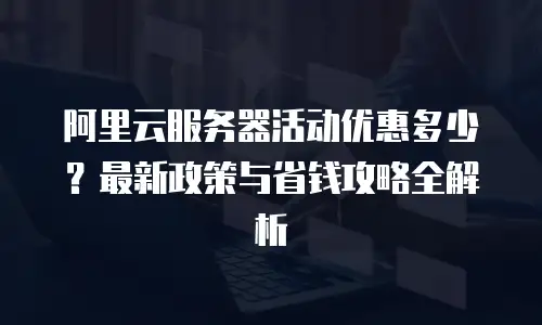 阿里云服务器活动优惠多少？最新政策与省钱攻略全解析