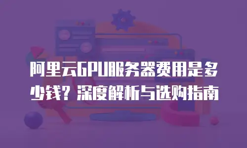 阿里云GPU服务器费用是多少钱？深度解析与选购指南