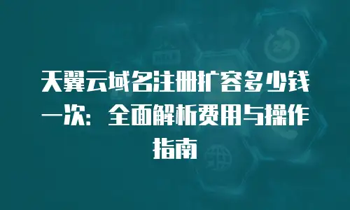 天翼云域名注册扩容多少钱一次：全面解析费用与操作指南