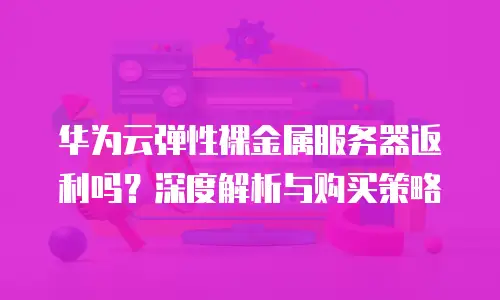 华为云弹性裸金属服务器返利吗？深度解析与购买策略