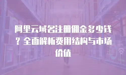 阿里云域名注册佣金多少钱？全面解析费用结构与市场价值