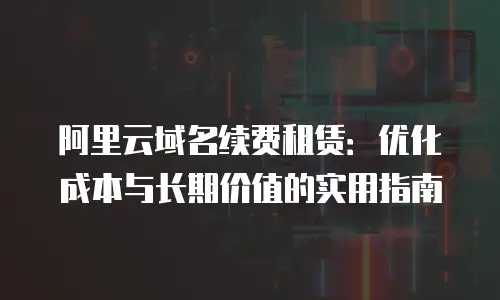 阿里云域名续费租赁：优化成本与长期价值的实用指南