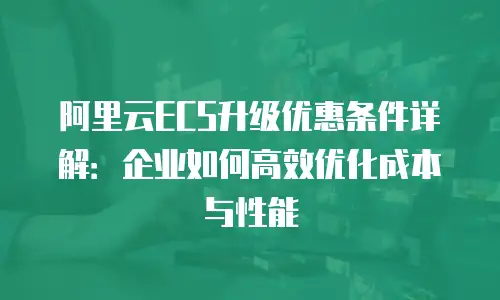 阿里云ECS升级优惠条件详解：企业如何高效优化成本与性能