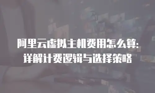 阿里云虚拟主机费用怎么算：详解计费逻辑与选择策略