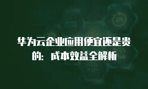 华为云企业应用便宜还是贵的：成本效益全解析
