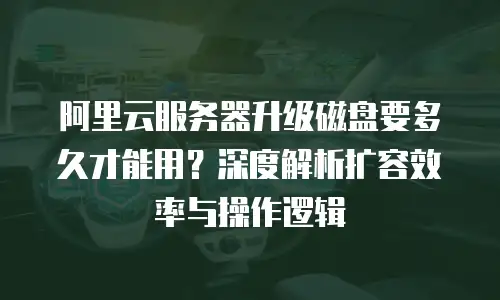 阿里云服务器升级磁盘要多久才能用？深度解析扩容效率与操作逻辑