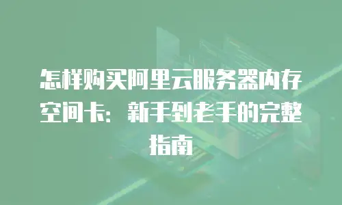 怎样购买阿里云服务器内存空间卡：新手到老手的完整指南