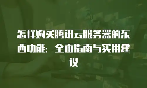 怎样购买腾讯云服务器的东西功能：全面指南与实用建议