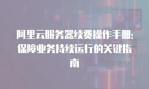 阿里云服务器续费操作手册：保障业务持续运行的关键指南