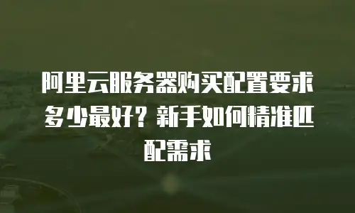 阿里云服务器购买配置要求多少最好？新手如何精准匹配需求