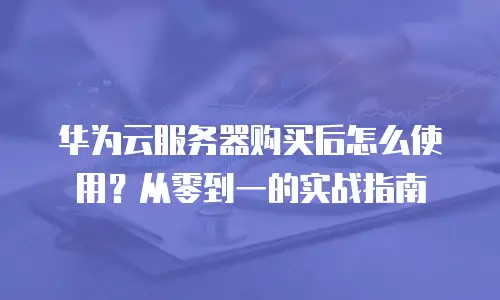 华为云服务器购买后怎么使用？从零到一的实战指南