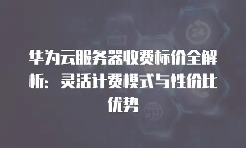 华为云服务器收费标价全解析：灵活计费模式与性价比优势